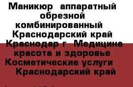 Маникюр: аппаратный, обрезной, комбинированный. - Краснодарский край, Краснодар г. Медицина, красота и здоровье » Косметические услуги   . Краснодарский край